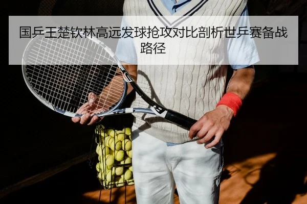 国乒王楚钦林高远发球抢攻对比剖析世乒赛备战路径
